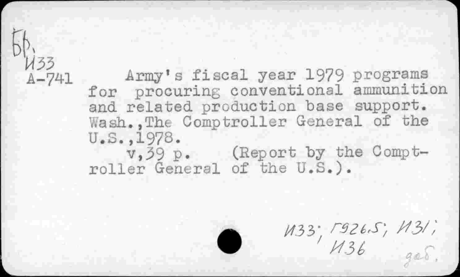 ﻿Army’s fiscal year 1979 programs for procuring conventional ammunition and. related, production base support. Wash.,The Comptroller General of the U.S.,197s.
v,39 p. (Report by the Comptroller General of the U.S.).
//.33; rsziS', MM
